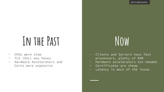 @thisNatasha@thisNatasha
In the Past
- CPUs were slow
- TLS (SSL) was heavy
- Hardware Accelerators and
Certs were expensive
Now
- Clients and Servers have fast
processors, plenty of RAM
- Hardware accelerators not needed
- Certificates are cheap
- Latency is most of the issue.
 