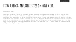 @thisNatasha
Extra Credit: Multiple sites on one cert.
Ivan Ristic Says:
There’s a trick you can use if you want to keep handshake size down to a minimum but still have to host
multiple sites on the same IP address: (1) get a separate certificate for each hostname you wish to run and
configure your web server to serve these certificates to the clients that support SNI; (2) get one fallback
certificate that contains all the hostnames you have on the same IP address and configure your web server to
serve it to the clients that do not support SNI. If you do this, your SNI clients (the majority) will get
small certificates for the sites they wish to access, and everyone else (a small number of legacy clients)
will get the single long certificate.
 