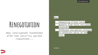 @thisNatasha@thisNatasha
Renegotiation
New (encrypted) handshake
with new security params
requested...
Why?
- Requesting Client Certs
- Benefit from fully encrypted
handshake
- Different encryption strength
in different parts of the
site.
 
