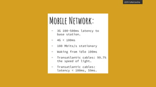 @thisNatasha
Mobile Network:
- 3G 100-500ms latency to
base station.
- 4G < 100ms
- 100 Mbits/s stationary
- Waking from idle 100ms
- Transatlantic cables: 99.7%
the speed of light.
- Transatlantic cables:
latency < 100ms, 59ms.
 