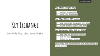 @thisNatasha@thisNatasha
Optimising the Handshake
Key Size: Longer keys
- better protection
- More CPU intensive
Key Algorithm: RSA sucks.
- RSA required strength too slow
- ECDSA faster (3072 bit RSA)
Key Exchange: RSA, DHE or ECDHE
- RSA has no forward secrecy
- DHE is slow
- ECDHE is your friend
(security and performance are influenced by
named curve)
Key Exchange
 