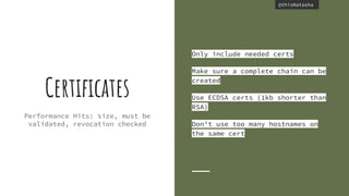 @thisNatasha@thisNatasha
Performance Hits: size, must be
validated, revocation checked
Certiﬁcates
Only include needed certs
Make sure a complete chain can be
created
Use ECDSA certs (1kb shorter than
RSA)
Don’t use too many hostnames on
the same cert
 