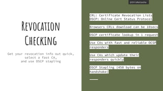 @thisNatasha@thisNatasha
Get your revocation info out quick,
select a fast CA,
and use OSCP stapling
Revocation
Checking
CRL: Certificate Revocation Lists
OSCP: Online Cert Status Protocol
Browsers CRLs download can be 10secs
OSCP certificate lookup in 1 request
Use CAs with fast and reliable OCSP
responders
Use CAs which update their
responders quickly
OSCP Stapling (450 bytes on
handshake)
 