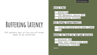 @thisNatasha@thisNatasha
TCP packets may arrive out-of-order
Need to be buffered!
Buffering Latency
Extra time:
- Buffering
- TCP Recovery (extra RTT)
- Overflowing initcwnd
TLS Tuning (experiment!):
- turn TLS record size down (16kb)
- 4kb
Better to leave to the web servers:
- Discover MTU
- They vary record size over
connection lifetime
 