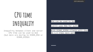 @thisNatasha@thisNatasha
Inequality between client and server
CPU time can be used to DoS
(but more are moving to ECDHE_RSA or
ECDHE_ECDSA)
CPU time
inequality
RSA can be used to DoS
(still uses RSA for auth)
With ECDHE_ECDSA clients will then
do 1.5 times more work
 