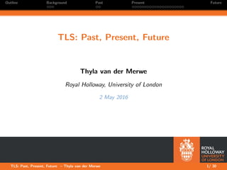 Outline Background Past Present Future
TLS: Past, Present, Future
Thyla van der Merwe
Royal Holloway, University of London
2 May 2016
TLS: Past, Present, Future – Thyla van der Merwe 1/ 30
 