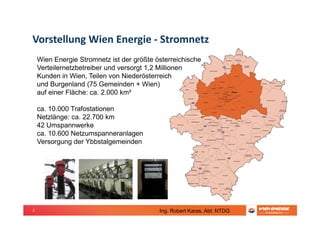 2
Vorstellung Wien Energie - Stromnetz
Wien Energie Stromnetz ist der größte österreichische
Verteilernetzbetreiber und versorgt 1,2 Millionen
Kunden in Wien, Teilen von Niederösterreich
und Burgenland (75 Gemeinden + Wien)
auf einer Fläche: ca. 2.000 km²
ca. 10.000 Trafostationen
Netzlänge: ca. 22.700 km
42 Umspannwerke
ca. 10.600 Netzumspanneranlagen
Versorgung der Ybbstalgemeinden
Ing. Robert Karas, Abt. NTDG
 
