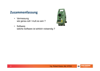 62
Zusammenfassung
• Vermessung
wie genau soll / muß es sein ?
• Software
welche Software ist wirklich notwendig ?
Ing. Robert Karas, Abt. NTDG
 
