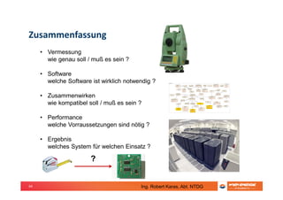 64
Zusammenfassung
• Vermessung
wie genau soll / muß es sein ?
• Software
welche Software ist wirklich notwendig ?
• Zusammenwirken
wie kompatibel soll / muß es sein ?
• Performance
welche Vorraussetzungen sind nötig ?
• Ergebnis
welches System für welchen Einsatz ?
?
Ing. Robert Karas, Abt. NTDG
 