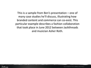 This is a sample from Ben’s presentation – one of
   many case studies he’ll discuss, illustrating how
 branded content and commerce can co-exist. This
particular example describes a fashion collaboration
 that took place in June 2012 between Jackthreads
               and musician Asher Roth.
 