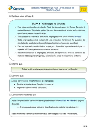 CORRESPONDENTE NO PAÍS – PROCESSO DE 
CERTIFICAÇÃO 
• Esta etapa contempla a Avaliação Final da Aprendizagem do Curso. Também é 
conhecida como “Simulado”, pois o formato das questões é similar ao formato das 
questões do exame de certificação. 
• Após acessar a sala virtual do curso o empregado deve clicar no link Simulado. 
• Cada empregado poderá realizar até seis avaliações (tentativas). As questões do 
• Para ser aprovado no simulado o empregado deve obter aproveitamento igual ou 
• Recomendamos que o empregado, em caso de reprovação, revise o conteúdo do 
10/16 
Explique sobre a Etapa 4: 
 
simulado são aleatoriamente escolhidas pelo sistema (banco de questões). 
superior a 70% em pelo menos uma das tentativas. 
material didático para reforçar seu aprendizado, antes de iniciar nova tentativa. 
Informe que: 
Esta é a última etapa preparatória antes do exame de certificação. 
Comente que: 
ETAPA 4 – Participação no simulado 
Após a aprovação é importante que o empregado: 
• Realize a Avaliação de Reação do curso; e 
• Imprima o certificado de conclusão. 
Complemente relatando que: 
Após a impressão do certificado será apresentado o link Guia da ASSBAN na página 
do curso. 
<< O empregado deve efetuar o download deste material para leitura. >> 
Neste momento o empregado encerra sua participação no Curso Preparatório. 
 
