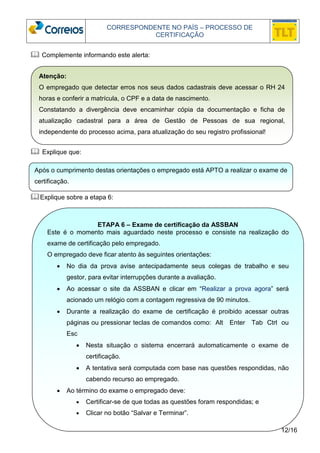 CORRESPONDENTE NO PAÍS – PROCESSO DE 
CERTIFICAÇÃO 
Atenção: 
O empregado que detectar erros nos seus dados cadastrais deve acessar o RH 24 
horas e conferir a matrícula, o CPF e a data de nascimento. 
Constatando a divergência deve encaminhar cópia da documentação e ficha de 
atualização cadastral para a área de Gestão de Pessoas de sua regional, 
independente do processo acima, para atualização do seu registro profissional! 
Após o cumprimento destas orientações o empregado está APTO a realizar o exame de 
certificação. 
12/16 
 Complemente informando este alerta: 
 Explique que: 
Explique sobre a etapa 6: 
ETAPA 6 – Exame de certificação da ASSBAN 
Este é o momento mais aguardado neste processo e consiste na realização do 
exame de certificação pelo empregado. 
O empregado deve ficar atento às seguintes orientações: 
• No dia da prova avise antecipadamente seus colegas de trabalho e seu 
gestor, para evitar interrupções durante a avaliação. 
• Ao acessar o site da ASSBAN e clicar em “Realizar a prova agora” será 
acionado um relógio com a contagem regressiva de 90 minutos. 
• Durante a realização do exame de certificação é proibido acessar outras 
páginas ou pressionar teclas de comandos como: Alt Enter Tab Ctrl ou 
Esc 
• Nesta situação o sistema encerrará automaticamente o exame de 
certificação. 
• A tentativa será computada com base nas questões respondidas, não 
cabendo recurso ao empregado. 
• Ao término do exame o empregado deve: 
• Certificar-se de que todas as questões foram respondidas; e 
• Clicar no botão “Salvar e Terminar”. 
 