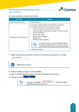 Curso Preparatório Correspondentes no País 
Ajuda ao Trabalho 01 
2 
6. Conta corporativa (matrícula e senha). 
Se você então 
Possui conta corporativa, Vá para o passo 7. 
Não possui conta corporativa, 
6.1 Solicite ao gestor abertura do chamado no HelpDesk. 
6.2 O gestor deve preencher os seguintes campos: 
• Serviço: Selecione a opção “Demais serviços”. 
• Descrição: Digite “Solicitação de login e senha para acesso 
à rede corporativa”. 
• Informações: digite 
Nome do empregado 
Matrícula 
Nome e STO da agência 
Ao receber o login e a senha do helpdesk siga as 
orientações repassadas para concluir a rotina de 
validação pela primeira vez, antes de prosseguir! 
6.3 Retorne ao passo 1. 
7. Digite sua matrícula (somente números) e acrescente @correiosnet no campo 
. 
89990013@correiosnet 
8. Pressione TAB (ou clique no campo Senha). 
9. Digite a senha pessoal de acesso à da rede corporativa dos Correios. 
10. Clique no botão . 
• Se surgir a mensagem verifique os dados 
digitados com erro e corrija-os. 
 