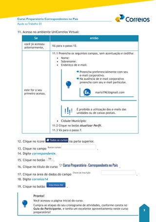 Curso Preparatório Correspondentes no País 
Ajuda ao Trabalho 01 
3 
11. Acesso no ambiente UniCorreios Virtual: 
Se então 
você já acessou 
anteriormente, Vá para o passo 12. 
este for o seu 
primeiro acesso, 
11.1 Preencha os seguintes campos, sem acentuação e cedilha: 
• Nome: 
• Sobrenome: 
• Endereço de e-mail: 
Preencha preferencialmente com seu 
e-mail corporativo. 
Na ausência de e-mail corporativo 
preencha com seu e-mail particular. 
mario1963@gmail.com 
É proibido a utilização dos e-mails das 
unidades ou de caixas postais. 
• Cidade/Município: 
11.2 Clique no botão Atualizar Perfil. 
11.3 Vá para o passo 7. 
12. Clique no ícone na parte superior. 
13. Clique no campo . 
14. Digite correspondente. 
15. Clique no botão . 
16. Clique no título do curso . 
17. Clique na área de dados do campo . 
18. Digite correios14 
19. Clique no botão . 
Pronto! 
Você acessou a página inicial do curso. 
Cumpra as etapas do seu cronograma de atividades, conforme consta no 
Guia do Participante, e tenha um excelente aproveitamento neste curso 
preparatório! 
 