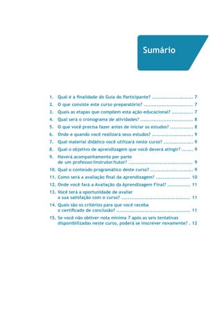 Sumário 
1. Qual é a finalidade do Guia do Participante? ......................... 7 
2. O que consiste este curso preparatório? .............................. 7 
3. Quais as etapas que compõem esta ação educacional? ............. 7 
4. Qual será o cronograma de atividades? ................................ 8 
5. O que você precisa fazer antes de iniciar os estudos? .............. 8 
6. Onde e quando você realizará seus estudos? ......................... 9 
7. Qual material didático você utilizará neste curso? .................. 9 
8. Qual o objetivo de aprendizagem que você deverá atingir? ....... 9 
9. Haverá acompanhamento por parte 
de um professor/instrutor/tutor? ....................................... 9 
10. Qual o conteúdo programático deste curso? .......................... 9 
11. Como será a avaliação final da aprendizagem? ..................... 10 
12. Onde você fará a Avaliação da Aprendizagem Final? .............. 11 
13. Você terá a oportunidade de avaliar 
a sua satisfação com o curso? .......................................... 11 
14. Quais são os critérios para que você receba 
o certificado de conclusão? ............................................. 11 
15. Se você não obtiver nota mínima 7 após as seis tentativas 
disponibilizadas neste curso, poderá se inscrever novamente? . 12 
 