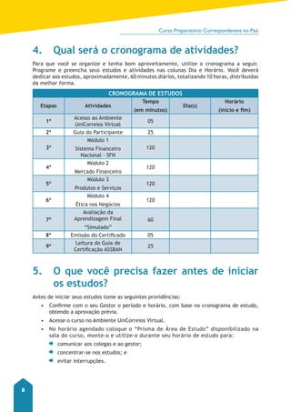 Curso Preparatório Correspondentes no País 
8 
4. Qual será o cronograma de atividades? 
Para que você se organize e tenha bom aproveitamento, utilize o cronograma a seguir. 
Programe e preencha seus estudos e atividades nas colunas Dia e Horário. Você deverá 
dedicar aos estudos, aproximadamente, 60 minutos diários, totalizando 10 horas, distribuídas 
da melhor forma. 
CRONOGRAMA DE ESTUDOS 
Etapas Atividades 
Tempo 
(em minutos) 
Dia(s) 
Horário 
(início e fim) 
1º Acesso ao Ambiente 
UniCorreios Virtual 05 
2º Guia do Participante 25 
3º 
Módulo 1 
Sistema Financeiro 
Nacional - SFN 
120 
4º 
Módulo 2 
Mercado Financeiro 
120 
5º 
Módulo 3 
Produtos e Serviços 
120 
6º 
Módulo 4 
Ética nos Negócios 
120 
7º 
Avaliação da 
Aprendizagem Final 
“Simulado” 
60 
8º Emissão do Certificado 05 
9º Leitura do Guia de 
Certificação ASSBAN 25 
5. O que você precisa fazer antes de iniciar 
os estudos? 
Antes de iniciar seus estudos tome as seguintes providências: 
• Confirme com o seu Gestor o período e horário, com base no cronograma de estudo, 
obtendo a aprovação prévia. 
• Acesse o curso no Ambiente UniCorreios Virtual. 
• No horário agendado coloque o “Prisma de Área de Estudo” disponibilizado na 
sala do curso, monte-o e utilize-o durante seu horário de estud o para: 
comunicar aos colegas e ao gestor; 
concentrar-se nos estudos; e 
evitar interrupções. 
 