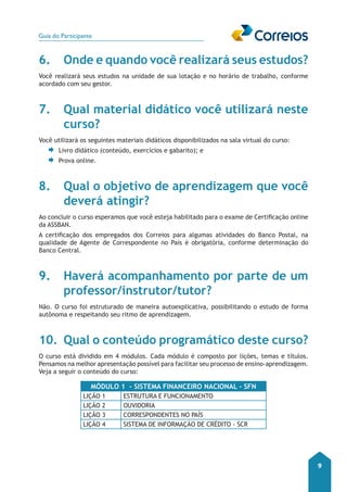 Guia do Participante 
9 
6. Onde e quando você realizará seus estudos? 
Você realizará seus estudos na unidade de sua lotação e no horário de trabalho, conforme 
acordado com seu gestor. 
7. Qual material didático você utilizará neste 
curso? 
Você utilizará os seguintes materiais didáticos disponibilizados na sala virtual do curso: 
Livro didático (conteúdo, exercícios e gabarito); e 
Prova online. 
8. Qual o objetivo de aprendizagem que você 
deverá atingir? 
Ao concluir o curso esperamos que você esteja habilitado para o exame de Certificação online 
da ASSBAN. 
A certificação dos empregados dos Correios para algumas atividades do Banco Postal, na 
qualidade de Agente de Correspondente no País é obrigatória, conforme determinação do 
Banco Central. 
9. Haverá acompanhamento por parte de um 
professor/instrutor/tutor? 
Não. O curso foi estruturado de maneira autoexplicativa, possibilitando o estudo de forma 
autônoma e respeitando seu ritmo de aprendizagem. 
10. Qual o conteúdo programático deste curso? 
O curso está dividido em 4 módulos. Cada módulo é composto por lições, temas e títulos. 
Pensamos na melhor apresentação possível para facilitar seu processo de ensino-aprendizagem. 
Veja a seguir o conteúdo do curso: 
MÓDULO 1 - SISTEMA FINANCEIRO NACIONAL - SFN 
LIÇÃO 1 ESTRUTURA E FUNCIONAMENTO 
LIÇÃO 2 OUVIDORIA 
LIÇÃO 3 CORRESPONDENTES NO PAÍS 
LIÇÃO 4 SISTEMA DE INFORMAÇÃO DE CRÉDITO - SCR 
 