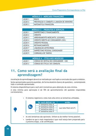 Curso Preparatório Correspondentes no País 
10 
MÓDULO 2 - MERCADO FINANCEIRO 
LIÇÃO 1 RISCO 
LIÇÃO 2 PREVENÇÃO E COMBATE A LAVAGEM DE DINHEIRO 
LIÇÃO 3 MATEMÁTICA FINANCEIRA 
MÓDULO 3 - PRODUTOS E SERVIÇOS 
LIÇÃO 1 EMPRÉSTIMO E FINANCIAMENTO 
LIÇÃO 2 CRÉDITO 
LIÇÃO 3 ARRENDAMENTO MERCANTIL (LEASING) 
LIÇÃO 4 CRÉDITO DIRETO AO CONSUMIDOR (CDC) 
LIÇÃO 5 CRÉDITO PESSOAL 
LIÇÃO 6 REFINANCIAMENTO 
LIÇÃO 7 LIQUIDAÇÃO ANTECIPADA 
LIÇÃO 8 EMPRÉSTIMO PESSOAL CONSIGNADO 
LIÇÃO 9 COBRANÇA DE TARIFAS 
MÓDULO 4 - ÉTICA NOS NEGÓCIOS 
LIÇÃO 1 CÓDIGO DE DEFESA DO CONSUMIDOR - CDC 
LIÇÃO 2 CÓDIGO DE ÉTICA E DE CONDUTA 
11. Como será a avaliação final da 
aprendizagem? 
A avaliação da aprendizagem deverá se realizada por você após a conclusão dos quatro módulos. 
Serão apresentadas quarenta questões, de forma aleatória (banco de questões), contemplando 
todo o conteúdo apresentado. 
O sistema disponibilizará para você até 6 tentativas para obtenção da nota mínima. 
A nota mínima para aprovação é de 70% de aproveitamento (42 questões respondidas 
corretamente). 
• O sistema registrará a nota mais alta entre as tentativas utilizadas. 
Se você obtiver na então 
1ª tentativa nota 4 
sua nota final será 9. 
2ª tentativa nota 8 
3ª tentativa nota 5 
4ª tentativa nota 9 
• As seis tentativas são opcionais. Utilize-as da melhor forma possível. 
• Lembre-se que o mais importante é que você esteja bem preparado para 
a próxima etapa, a de certificação. 
 