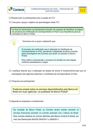 CORRESPONDENTE NO PAÍS – PROCESSO DE 
CERTIFICAÇÃO 
Ao final do treinamento os participantes deverão ser capazes de identificar as etapas 
do processo de certificação de Correspondente no País e sua importância para as 
atividades do Banco Postal.. 
3/16 
Receba bem os participantes para a sessão de TLT. 
 Leia para o grupo o objetivo de aprendizagem deste TLT. 
Converse com o grupo, explicando que: 
O processo de certificação visa à obtenção do Certificado de 
Correspondente no País, atendendo à legislação do Banco Central, 
pelos empregados dos Correios que atuam ou atuarão no Banco 
Postal. 
Para melhor compreensão o processo foi dividido em seis etapas, 
conforme estudaremos a seguir. 
 Justifique falando que a realização da sessão de ensino é imprescindível para que os 
empregados das agências obtenham o Certificado de Correspondente no País. 
 Pergunte aos participantes: 
Podemos prestar todos os serviços disponibilizados pelo Banco do 
Brasil em suas agências, na qualidade de Banco Postal? 
Aguarde as respostas e complemente: 
Na condição de Banco Postal, os Correios devem prestar somente os 
serviços financeiros previstos no contrato assinado com o Banco do Brasil. 
Este contrato obedece às normas definidas pelo Banco Central do Brasil, por 
meio das Resoluções BACEN 3954/2011 e 3959/2011. 
 
