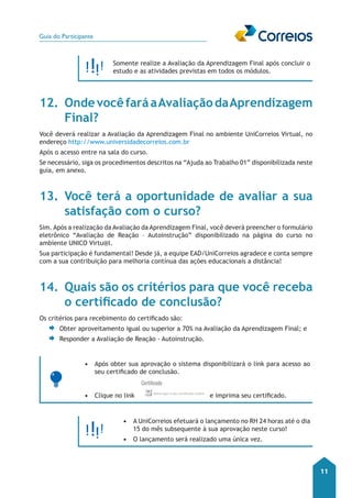 Guia do Participante 
11 
Somente realize a Avaliação da Aprendizagem Final após concluir o 
estudo e as atividades previstas em todos os módulos. 
12. Onde você fará a Avaliação da Aprendizagem 
Final? 
Você deverá realizar a Avaliação da Aprendizagem Final no ambiente UniCorreios Virtual, no 
endereço http://www.universidadecorreios.com.br 
Após o acesso entre na sala do curso. 
Se necessário, siga os procedimentos descritos na “Ajuda ao Trabalho 01” disponibilizada neste 
guia, em anexo. 
13. Você terá a oportunidade de avaliar a sua 
satisfação com o curso? 
Sim. Após a realização da Avaliação da Aprendizagem Final, você deverá preencher o formulário 
eletrônico “Avaliação de Reação – Autoinstrução” disponibilizado na página do curso no 
ambiente UNICO Virtu@l. 
Sua participação é fundamental! Desde já, a equipe EAD/UniCorreios agradece e conta sempre 
com a sua contribuição para melhoria contínua das ações educacionais a distância! 
14. Quais são os critérios para que você receba 
o certificado de conclusão? 
Os critérios para recebimento do certificado são: 
Obter aproveitamento igual ou superior a 70% na Avaliação da Aprendizagem Final; e 
Responder a Avaliação de Reação - Autoinstrução. 
• Após obter sua aprovação o sistema disponibilizará o link para acesso ao 
seu certificado de conclusão. 
• Clique no link e imprima seu certificado. 
• A UniCorreios efetuará o lançamento no RH 24 horas até o dia 
15 do mês subsequente à sua aprovação neste curso! 
• O lançamento será realizado uma única vez. 
 
