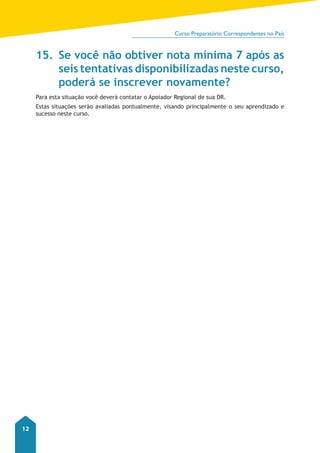 Curso Preparatório Correspondentes no País 
12 
15. Se você não obtiver nota mínima 7 após as 
seis tentativas disponibilizadas neste curso, 
poderá se inscrever novamente? 
Para esta situação você deverá contatar o Apoiador Regional de sua DR. 
Estas situações serão avaliadas pontualmente, visando principalmente o seu aprendizado e 
sucesso neste curso. 

