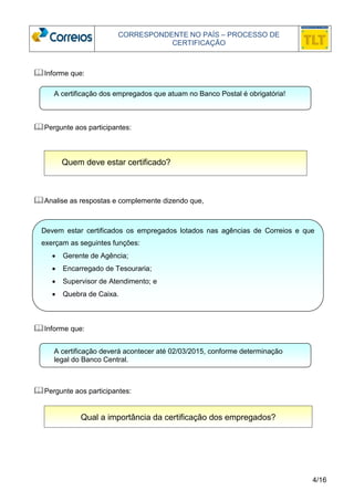 CORRESPONDENTE NO PAÍS – PROCESSO DE 
CERTIFICAÇÃO 
A certificação dos empregados que atuam no Banco Postal é obrigatória! 
Devem estar certificados os empregados lotados nas agências de Correios e que 
exerçam as seguintes funções: 
4/16 
Informe que: 
Pergunte aos participantes: 
Quem deve estar certificado? 
Analise as respostas e complemente dizendo que, 
• Gerente de Agência; 
• Encarregado de Tesouraria; 
• Supervisor de Atendimento; e 
• Quebra de Caixa. 
Informe que: 
A certificação deverá acontecer até 02/03/2015, conforme determinação 
legal do Banco Central. 
Pergunte aos participantes: 
Qual a importância da certificação dos empregados? 
 