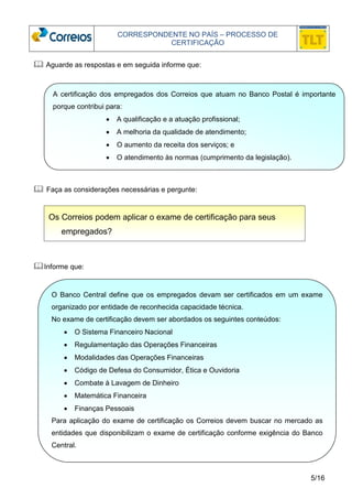 CORRESPONDENTE NO PAÍS – PROCESSO DE 
CERTIFICAÇÃO 
A certificação dos empregados dos Correios que atuam no Banco Postal é importante 
porque contribui para: 
5/16 
 Aguarde as respostas e em seguida informe que: 
 Faça as considerações necessárias e pergunte: 
Informe que: 
• A qualificação e a atuação profissional; 
• A melhoria da qualidade de atendimento; 
• O aumento da receita dos serviços; e 
• O atendimento às normas (cumprimento da legislação). 
Os Correios podem aplicar o exame de certificação para seus 
empregados? 
O Banco Central define que os empregados devam ser certificados em um exame 
organizado por entidade de reconhecida capacidade técnica. 
No exame de certificação devem ser abordados os seguintes conteúdos: 
• O Sistema Financeiro Nacional 
• Regulamentação das Operações Financeiras 
• Modalidades das Operações Financeiras 
• Código de Defesa do Consumidor, Ética e Ouvidoria 
• Combate à Lavagem de Dinheiro 
• Matemática Financeira 
• Finanças Pessoais 
Para aplicação do exame de certificação os Correios devem buscar no mercado as 
entidades que disponibilizam o exame de certificação conforme exigência do Banco 
Central. 
 
