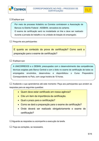 CORRESPONDENTE NO PAÍS – PROCESSO DE 
CERTIFICAÇÃO 
Por meio de processo licitatório os Correios contrataram a Associação de 
Bancos no Distrito Federal - ASSBAN, vencedora do certame. 
O exame de certificação será na modalidade on line e deve ser realizado 
durante a jornada de trabalho e na unidade de lotação do empregado. 
A UNICORREIOS e o DEBAN, preocupados com o desenvolvimento das competências 
técnicas exigidas pelo Banco Central e com o êxito no exame de certificação de todos os 
empregados envolvidos, desenvolveu e disponibilizou o Curso Preparatório 
Correspondente no País, com carga horária de 10 horas. 
6/16 
Explique que: 
 Pergunte aos participantes: 
E quanto ao conteúdo da prova de certificação? Como será a 
preparação para o exame de certificação? 
 Explique que: 
 Avaliando o que aprendemos até este momento: Peça aos participantes que anotem as 
respostas para as seguintes questões: 
• Quem deve estar certificado em nossa agência? 
• Cite um item da importância da certificação. 
• Qual o prazo para a certificação? 
• Como se dará a preparação para o exame de certificação? 
• Onde deverá ser realizado obrigatoriamente o exame de 
certificação? 
Aguarde as respostas ou acompanhe a execução da tarefa. 
 Faça as correções, se necessário. 
 