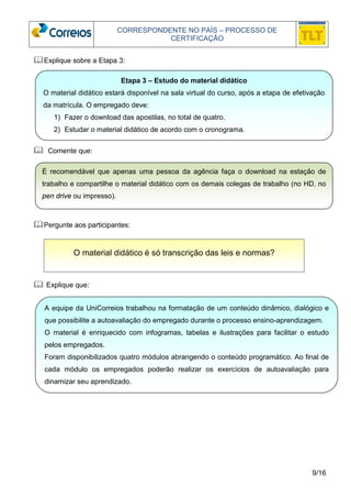CORRESPONDENTE NO PAÍS – PROCESSO DE 
CERTIFICAÇÃO 
É recomendável que apenas uma pessoa da agência faça o download na estação de 
trabalho e compartilhe o material didático com os demais colegas de trabalho (no HD, no 
pen drive ou impresso). 
9/16 
Explique sobre a Etapa 3: 
 Comente que: 
Pergunte aos participantes: 
 Explique que: 
Etapa 3 – Estudo do material didático 
O material didático estará disponível na sala virtual do curso, após a etapa de efetivação 
da matrícula. O empregado deve: 
1) Fazer o download das apostilas, no total de quatro. 
2) Estudar o material didático de acordo com o cronograma. 
O material didático é só transcrição das leis e normas? 
A equipe da UniCorreios trabalhou na formatação de um conteúdo dinâmico, dialógico e 
que possibilite a autoavaliação do empregado durante o processo ensino-aprendizagem. 
O material é enriquecido com infogramas, tabelas e ilustrações para facilitar o estudo 
pelos empregados. 
Foram disponibilizados quatro módulos abrangendo o conteúdo programático. Ao final de 
cada módulo os empregados poderão realizar os exercícios de autoavaliação para 
dinamizar seu aprendizado. 
 