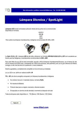 Más información y pedidos: comercial@tltled.com / Tel. +34 938 502 896




                          Lámpara Dicroica / SpotLight

Lámparas LED de alta luminosidad sustitución directa de los puntos de luz convencionales
Disponibles en formatos:
                                                           GU5.3
                                                           GU10
                                                            E27
                                                            E14
Para sustituir las lámparas incandescentes y halógenas convencionales DE 35W y 50W.




La Serie V3,V4 y V5 , lámparas LED de alto brillo y eficiencia' con formatos MR16GU10,GU5.3,E14 y E27 son la excelente sus-
titución para las halógenas y incandescentes convencionales de 35W y 50W.

Para cada Watio de sus LED de alta luminosidad, equivale a 9W de lámparas Incandescentes/Dicroicas, con el tiempo de vida
útil de Lampara de 50.000 horas, contrastando las 3.000 de las dicroicas, este parámetro junto con la gran diferencia de Watios
consigue un alto nivel de ahorro en sustistución o nueva instalación.

Diseños agradables y completamente compatible con las luminarias ya instaladas

La Luz LED no es dañina en radiació de UV ni IR

75% - 85% de ahorro energético comparado con lámparas incandescentes o halógenas

    •   No contiene mercurio ni materiales tóxicos, normativa RoHs

    •   No necesita de Balastos

    •   Producto ideal para su negocio, decorativo, eficiente duradero

    •   Encapsulado en aluminio de alta densidad, incrementa la disipación del calor

Todas las lámparas están disponibles en : TW (Blanco) / NW (Neutro) / CW (Cálido)




              Página 20



                                                  www.tltled.com
 