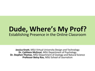 Dude, Where’s My Prof? Establishing Presence in the Online Classroom Jessica Knott , MSU Virtual University Design and Technology Dr. Cathleen McGreal , MSU Department of Psychology Dr. Stephen Thomas , MSU Department of Zoology and Natural Science Professor Betsy Rau , MSU School of Journalism 