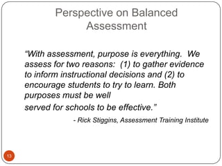 Perspective on Balanced
                 Assessment

     ―With assessment, purpose is everything. We
     assess for two reasons: (1) to gather evidence
     to inform instructional decisions and (2) to
     encourage students to try to learn. Both
     purposes must be well
     served for schools to be effective.‖
                 - Rick Stiggins, Assessment Training Institute




13
 