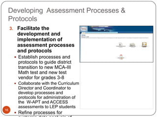 Developing Assessment Processes &
 Protocols
     3. Facilitate the
        development and
        implementation of
        assessment processes
        and protocols
        Establish processes and
         protocols to guide district
         transition to new MCA-III
         Math test and new test
         vendor for grades 3-8
        Collaborate with the Curriculum
         Director and Coordinator to
         develop processes and
         protocols for administration of
         the W-APT and ACCESS
         assessments to LEP students
16
        Refine processes for
 