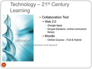 Technology – 21st Century
     Learning
                         Collaboration Tool
                           Web 2.0
                             Google Apps
                             Drupal Gardens -online curriculum
                              library
                           Moodle
                             Online Course – Full & Hybrid

        …….in the classroom and beyond




20
 
