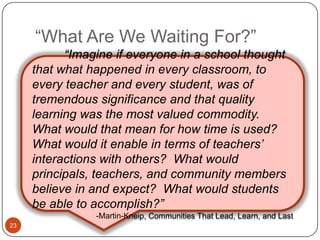 “What Are We Waiting For?”
           ―Imagine if everyone in a school thought
     that what happened in every classroom, to
     every teacher and every student, was of
     tremendous significance and that quality
     learning was the most valued commodity.
     What would that mean for how time is used?
     What would it enable in terms of teachers’
     interactions with others? What would
     principals, teachers, and community members
     believe in and expect? What would students
     be able to accomplish?‖
                -Martin-Kneip, Communities That Lead, Learn, and Last
23
 