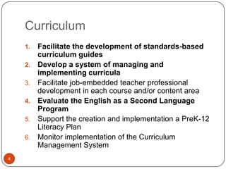 Curriculum
    1.   Facilitate the development of standards-based
         curriculum guides
    2.   Develop a system of managing and
         implementing curricula
    3.   Facilitate job-embedded teacher professional
         development in each course and/or content area
    4.   Evaluate the English as a Second Language
         Program
    5.   Support the creation and implementation a PreK-12
         Literacy Plan
    6.   Monitor implementation of the Curriculum
         Management System
4
 