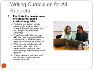 Writing Curriculum for All
         Subjects
    1.     Facilitate the development
           of standards-based
           curriculum guides
          Facilitate curriculum writing
           meetings for mathematics,
           science, English language arts,
           and English as a Second
           Language
          Provide opportunities for over
           440 teachers in grades K-12 to
           collaborate on what students
           need to know and be able to do
          Work directly with teachers to
           establish clear, valid and
           measurable standards that
           facilitate high achievement for all
           learners
          Collaborate with teachers and
           principals to implement the
           written curricula

5
 