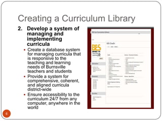 Creating a Curriculum Library
    2. Develop a system of
       managing and
       implementing
       curricula
       Create a database system
        for managing curricula that
        is responsive to the
        teaching and learning
        needs of Burnsville
        teachers and students
       Provide a system for
        comprehensive, coherent,
        and aligned curricula
        district-wide
       Ensure accessibility to the
        curriculum 24/7 from any
        computer, anywhere in the
        world
6
 