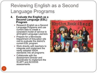 Reviewing English as a Second
    Language Programs
    4.     Evaluate the English as a
           Second Language (ESL)
           Program
          Research English as a Second
           Language Programs and use
           current data to create a
           consistent model of service to
           all English Language Learners
          Prepare for a Minnesota
           Department of Education site
           visit to evaluate the district's
           current ESL program
          Work directly with teachers to
           integrate and implement the
           newly adopted WIDA
           standards into all programs
          Collaborate with the
           Assessment Director and
           Coordinator to implement the
           W-APT and ACCESS
           assessments
7
 
