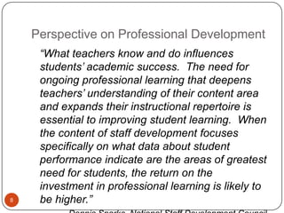 Perspective on Professional Development
     ―What teachers know and do influences
     students’ academic success. The need for
     ongoing professional learning that deepens
     teachers’ understanding of their content area
     and expands their instructional repertoire is
     essential to improving student learning. When
     the content of staff development focuses
     specifically on what data about student
     performance indicate are the areas of greatest
     need for students, the return on the
     investment in professional learning is likely to
8    be higher.‖
 