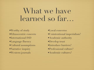 What we have learned so far… Worthy of study Ethnocentric concern International ISD Language fluency Cultural assumptions Narrative inquiry Western journals Local concerns Unintentional imperialism? Academic authority Develop trust Introduce barriers? Professional culture? Academic cultures? 