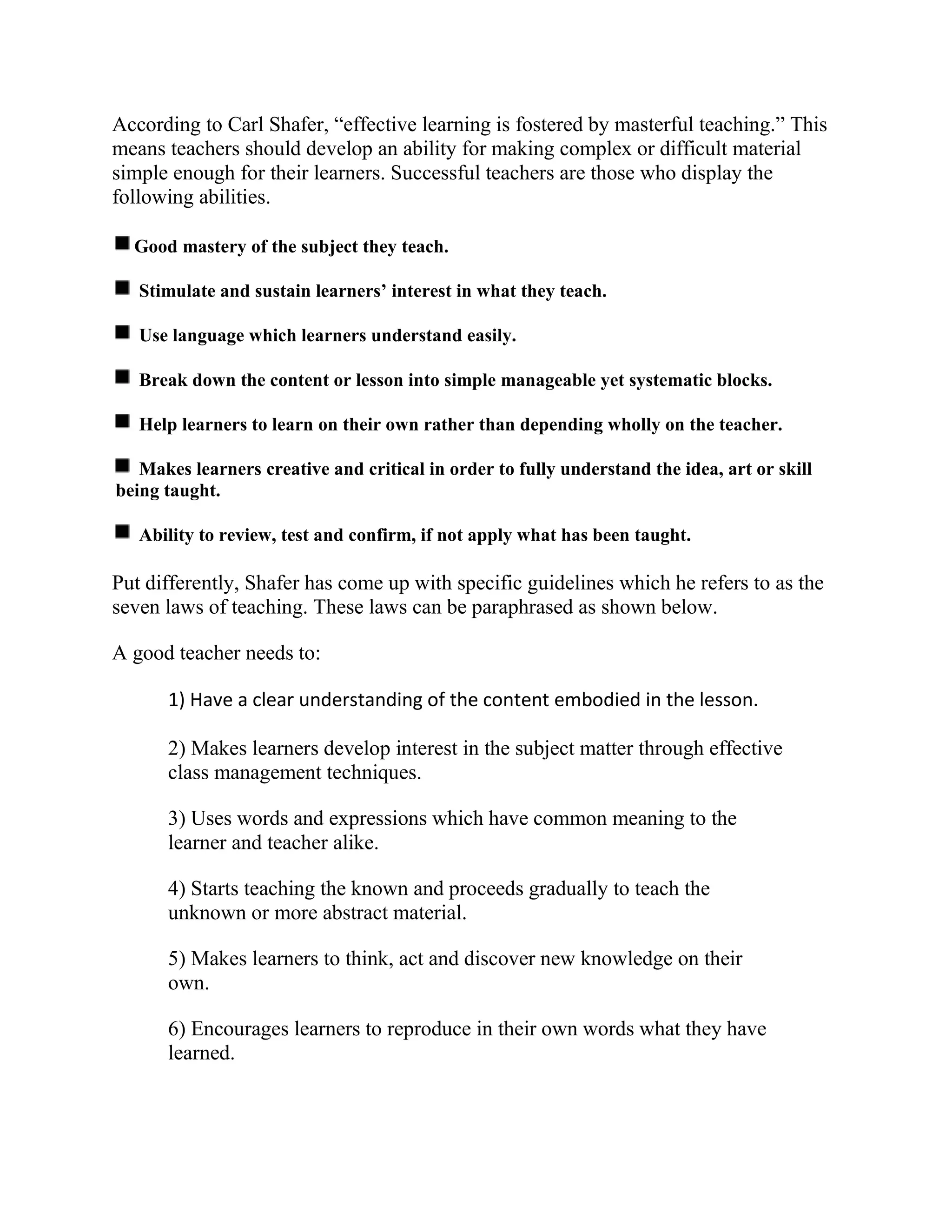 According to Carl Shafer, “effective learning is fostered by masterful teaching.” This
means teachers should develop an ability for making complex or difficult material
simple enough for their learners. Successful teachers are those who display the
following abilities.
Good mastery of the subject they teach.
Stimulate and sustain learners’ interest in what they teach.
Use language which learners understand easily.
Break down the content or lesson into simple manageable yet systematic blocks.
Help learners to learn on their own rather than depending wholly on the teacher.
Makes learners creative and critical in order to fully understand the idea, art or skill
being taught.
Ability to review, test and confirm, if not apply what has been taught.
Put differently, Shafer has come up with specific guidelines which he refers to as the
seven laws of teaching. These laws can be paraphrased as shown below.
A good teacher needs to:
1) Have a clear understanding of the content embodied in the lesson.
2) Makes learners develop interest in the subject matter through effective
class management techniques.
3) Uses words and expressions which have common meaning to the
learner and teacher alike.
4) Starts teaching the known and proceeds gradually to teach the
unknown or more abstract material.
5) Makes learners to think, act and discover new knowledge on their
own.
6) Encourages learners to reproduce in their own words what they have
learned.
 