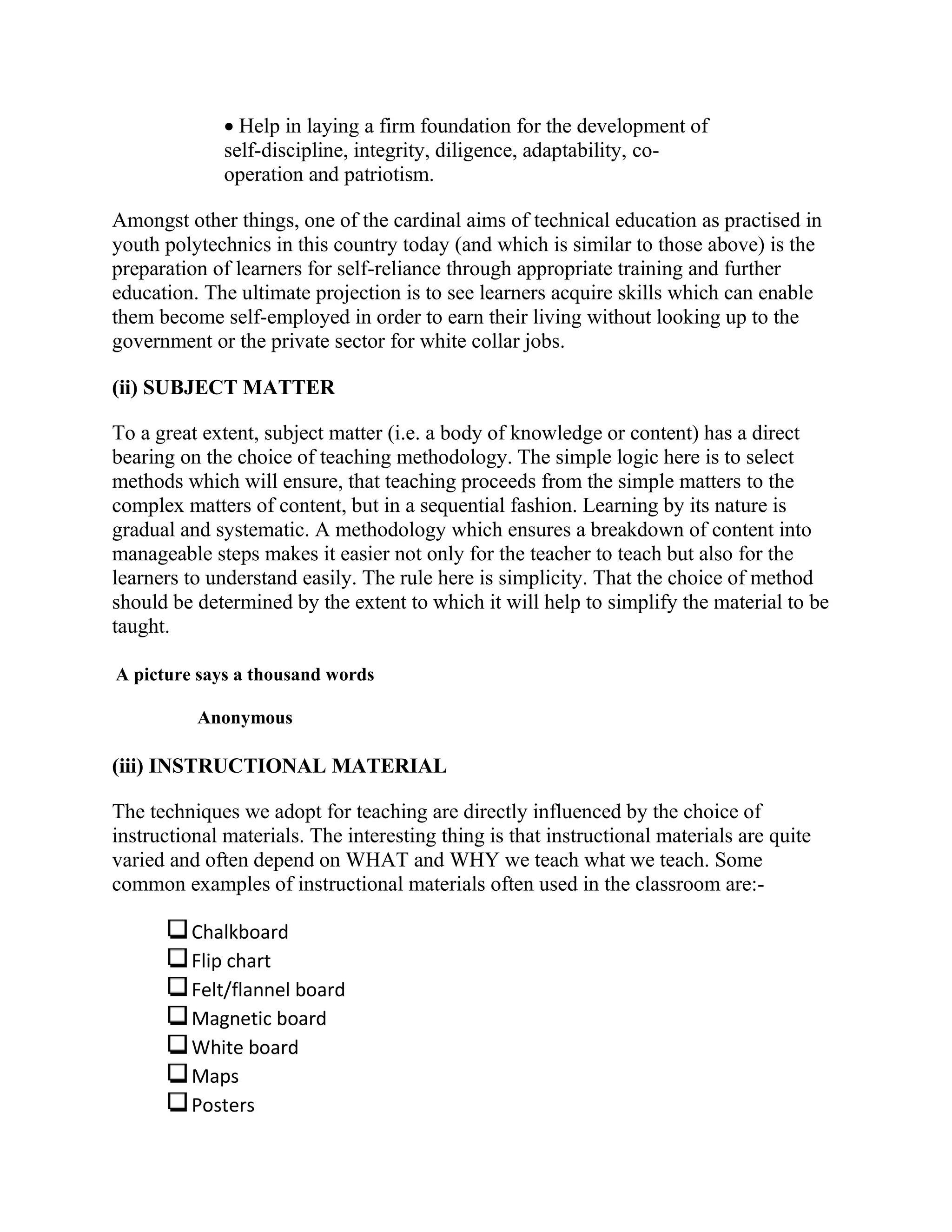  Help in laying a firm foundation for the development of
self-discipline, integrity, diligence, adaptability, co-
operation and patriotism.
Amongst other things, one of the cardinal aims of technical education as practised in
youth polytechnics in this country today (and which is similar to those above) is the
preparation of learners for self-reliance through appropriate training and further
education. The ultimate projection is to see learners acquire skills which can enable
them become self-employed in order to earn their living without looking up to the
government or the private sector for white collar jobs.
(ii) SUBJECT MATTER
To a great extent, subject matter (i.e. a body of knowledge or content) has a direct
bearing on the choice of teaching methodology. The simple logic here is to select
methods which will ensure, that teaching proceeds from the simple matters to the
complex matters of content, but in a sequential fashion. Learning by its nature is
gradual and systematic. A methodology which ensures a breakdown of content into
manageable steps makes it easier not only for the teacher to teach but also for the
learners to understand easily. The rule here is simplicity. That the choice of method
should be determined by the extent to which it will help to simplify the material to be
taught.
A picture says a thousand words
Anonymous
(iii) INSTRUCTIONAL MATERIAL
The techniques we adopt for teaching are directly influenced by the choice of
instructional materials. The interesting thing is that instructional materials are quite
varied and often depend on WHAT and WHY we teach what we teach. Some
common examples of instructional materials often used in the classroom are:-
Chalkboard
Flip chart
Felt/flannel board
Magnetic board
White board
Maps
Posters
 