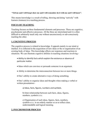 “Tell me and I will forget show me and I will remember do it with me and I will know”.
This means knowledge is a result of telling, showing and doing “actively” with
learners (trainees) in a teaching process.
FOCUS OF TEACHING
Teaching focuses on three fundamental elements and processes. These are cognitive,
psychomotor and affective processes. All the three are interrelated and it is often
difficult to arbitrarily teach only one without unconsciously or sub-consciously
teaching the other.
1. COGNITIVE PROCESS
The cognitive process is related to knowledge. It appeals mainly to our mind or
intellect. It is reflected in the acquisition of new ideas or the re-organisation of an
existing body of ideas. This knowledge affects our responses and reactions to
situations. We can illustrate cognitive abilities in teaching situations involving:-
 Ability to identify facts which explain the existence or absence of
particular matter.
 Ideas which can convince or persuade someone in an argument.
 Ability to determine the interconnection between two or more things.
 One’s ability to create alternative ways of doing something.
 One’s ability to organise ideas and thoughts when making a verbal or
written presentation:-
a) Ideas, facts, figures, numbers and symbols.
b) Inter-relationship between such facts, ideas, figures,
numbers, symbols e.t.c.
c) Organisation of such ideas, figures, facts, numbers,
symbols e.t.c. in an orderly manner so as to reflect clear,
understandable and logical meaning.
2. PSYCHOMOTOR PROCESS
 