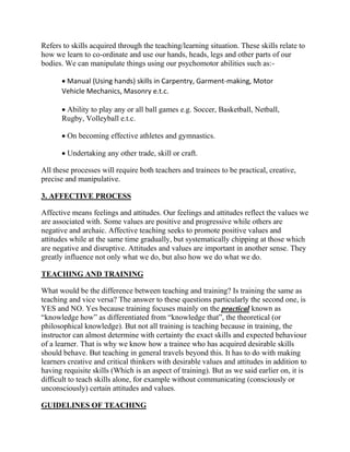 Refers to skills acquired through the teaching/learning situation. These skills relate to
how we learn to co-ordinate and use our hands, heads, legs and other parts of our
bodies. We can manipulate things using our psychomotor abilities such as:-
 Manual (Using hands) skills in Carpentry, Garment-making, Motor
Vehicle Mechanics, Masonry e.t.c.
 Ability to play any or all ball games e.g. Soccer, Basketball, Netball,
Rugby, Volleyball e.t.c.
 On becoming effective athletes and gymnastics.
 Undertaking any other trade, skill or craft.
All these processes will require both teachers and trainees to be practical, creative,
precise and manipulative.
3. AFFECTIVE PROCESS
Affective means feelings and attitudes. Our feelings and attitudes reflect the values we
are associated with. Some values are positive and progressive while others are
negative and archaic. Affective teaching seeks to promote positive values and
attitudes while at the same time gradually, but systematically chipping at those which
are negative and disruptive. Attitudes and values are important in another sense. They
greatly influence not only what we do, but also how we do what we do.
TEACHING AND TRAINING
What would be the difference between teaching and training? Is training the same as
teaching and vice versa? The answer to these questions particularly the second one, is
YES and NO. Yes because training focuses mainly on the practical known as
“knowledge how” as differentiated from “knowledge that”, the theoretical (or
philosophical knowledge). But not all training is teaching because in training, the
instructor can almost determine with certainty the exact skills and expected behaviour
of a learner. That is why we know how a trainee who has acquired desirable skills
should behave. But teaching in general travels beyond this. It has to do with making
learners creative and critical thinkers with desirable values and attitudes in addition to
having requisite skills (Which is an aspect of training). But as we said earlier on, it is
difficult to teach skills alone, for example without communicating (consciously or
unconsciously) certain attitudes and values.
GUIDELINES OF TEACHING
 