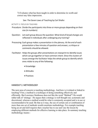 7) Evaluates what has been taught in order to determine its worth and
correct any false impression.
See: The Seven Laws of Teaching by Carl Shafer.
ACTIVITY 3. FOCUS OH TEACHING
Procedure: Divide the participants into three or more groups depending on their
size (in numbers)
Question: Let each group discuss the question: What kind of broad changes are
reflected in individuals after undergoing any training?
Processing: Each group makes a presentation in the plenary. At the end of each
presentation a few minutes of question and answer, a critique or
comments should be allowed.
Facilitator: Helps the groups after presentations on newsprint to identify issues
which can go together or have common intent. Once the clusters of
issues emerge the facilitator helps the whole group to identify which
ones relate to any of the following:
 Knowledge
 Attitudes
 Practices
HANDOUT 2. METHODOLOGY
The next area of concern is teaching methodology. And how is it related or linked to
teaching? First, a method is a technique of doing something effectively and
efficiently. But Lawrence Stenhouse does not like the word “Method”! He would
rather talk of ‘strategy’. He argues that a strategy is well thought out, systematic and
discretional, whereas a method would be what is commonly accepted and is in use or
recommended to be used. Be that as it may, the use of certain sets or combination of
more than one set of methods would constitute methodology. For example teaching
being an art and skill requires that a teacher has to use and vary the lesson by
employing different methods for effective learning to take place. In summary teaching
methodology means:-
 