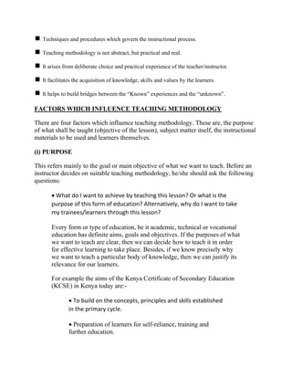 Techniques and procedures which govern the instructional process.
Teaching methodology is not abstract, but practical and real.
It arises from deliberate choice and practical experience of the teacher/instructor.
It facilitates the acquisition of knowledge, skills and values by the learners.
It helps to build bridges between the “Known” experiences and the “unknown”.
FACTORS WHICH INFLUENCE TEACHING METHODOLOGY
There are four factors which influence teaching methodology. These are, the purpose
of what shall be taught (objective of the lesson), subject matter itself, the instructional
materials to be used and learners themselves.
(i) PURPOSE
This refers mainly to the goal or main objective of what we want to teach. Before an
instructor decides on suitable teaching methodology, he/she should ask the following
questions:
 What do I want to achieve by teaching this lesson? Or what is the
purpose of this form of education? Alternatively, why do I want to take
my trainees/learners through this lesson?
Every form or type of education, be it academic, technical or vocational
education has definite aims, goals and objectives. If the purposes of what
we want to teach are clear, then we can decide how to teach it in order
for effective learning to take place. Besides, if we know precisely why
we want to teach a particular body of knowledge, then we can justify its
relevance for our learners.
For example the aims of the Kenya Certificate of Secondary Education
(KCSE) in Kenya today are:-
 To build on the concepts, principles and skills established
in the primary cycle.
 Preparation of learners for self-reliance, training and
further education.
 