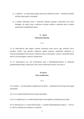 a) a rendeletet – az annak hatályosságára utaló jelzés feltüntetése mellett – változatlan formában 
11 
korlátlan ideig megőrzi a honlapján; 
b) a rendelet módosítása esetén a módosított rendeletet egységes szerkezetben teszi közzé 
honlapján, oly módon, hogy a módosított szövegek esetében a módosítás ténye és hatálya 
egyértelműen megállapítható legyen. 
X. fejezet 
Információszabadság 
15. § 
(1) Az önkormányzat saját magára, valamint valamennyi olyan szervre vagy személyre nézve, 
amelyben részben vagy egészben tulajdonosi jogokat gyakorol, megfelelően alkalmazza az 
információszabadságról szóló törvényt, különösen annak a közzétételre, valamint a közérdekű adatok 
körére és nyilvánosságára vonatkozó rendelkezéseit. 
(2) Az önkormányzat arra való hivatkozással, hogy a közérdekűadat-igénylés az adatkezelő 
gazdálkodásának átfogó, számlaszintű, illetve tételes ellenőrzésére irányul, nem utasít el. 
XI. fejezet 
Záró rendelkezések 
16. § 
(1) E rendelet – a (2) bekezdésben meghatározott kivétellel – a kihirdetését követő hónap első napján 
lép hatályba. 
(2) A 9. § a rendelet kihirdetését követő napon lép hatályba. 
(3) A 4. § rendelkezései az e rendelet hatályba lépése előtt megkötött szerződéseket nem érintik. 
(4) Az önkormányzat 2. § szerinti kötelezettsége – a rendelet hatálybalépésének napjával – a 2013-as 
és a 2014-es költségvetési rendeletre is vonatkozik. 
 