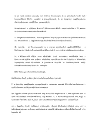ia) az eljárás minden szakaszát, ezen belül az önkormányzat és az ajánlattevők között zajló 
kommunikációt köteles vizsgálni a jogszabályoknak és az integritási megállapodásban 
rögzítetteknek való megfelelőség szempontjából; 
ib) valamennyi, az eljárásban keletkező dokumentumot köteles megvizsgálni és az fa) pontban 
meghatározott szempontok szerint értékelni; 
ic) a megküldéstől számított 3 munkanapon belül megvizsgálja és értékeli az ajánlattételi felhívást 
és a dokumentációt az fa) pontban meghatározott és formai szempontok szerint; 
id) biztosítja – az önkormányzattal és a nyertes ajánlattevővel együttműködésben – a 
közbeszerzési eljárás nyilvánosságát és az állampolgárok részvételét az eljárás monitorozásában; 
ie) a közbeszerzési eljárás során jelentéseket készít, amelyekben megállapítja, hogy a 
közbeszerzési eljárás adott szakasza mindenben jogszabályszerű-e és kielégíti-e az átláthatóság 
legmagasabb szintű kívánalmait; a jelentéseket megküldi az önkormányzatnak, amely 
haladéktalanul közzéteszi azokat a honlapján; 
13 
if) tevékenysége dokumentálásának rendjét. 
j) a független ellenőr tevékenységéért járó ellenszolgáltatás összegét; 
k) az integritási megállapodás megszegésének az esetlegesen szerződő felek által meghatározott, e 
rendeletben nem szabályozott jogkövetkezményeit; 
l) a független ellenőr nyilatkozatát arról, hogy a szerződés megkötésekor az adott eljárásban nem áll 
fenn vele szemben összeférhetetlenségi vagy kizárási ok, és kötelezettségvállalását arra, hogy ha 
később következik be ilyen ok, akkor arról haladéktalanul tájékoztatja a többi szerződő felet; 
m) a független ellenőr titoktartási nyilatkozatát, valamint kötelezettségvállalását arra, hogy a 
tudomására jutó, nem nyilvános adatokat csak a jogszabályokban és megállapodásban használt célra 
használja fel. 
