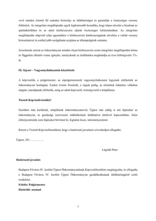 vevő minden érintett fél számára biztosítja az átláthatóságot és garantálja a tisztességes verseny 
feltételeit. Az integritási megállapodás egyik legfontosabb hozadéka, hogy képes növelni a bizalmat az 
ajánlatkérőkben és az adott közbeszerzési eljárás tisztességes lefolytatásában. Az integritási 
megállapodás alapvető célja ugyanakkor a közbeszerzés hatékonyságának növelése a valódi verseny 
biztosításával és ezáltal jobb szolgáltatás nyújtása az állampolgárok számára. 
Javaslatunk szerint az önkormányzat minden olyan közbeszerzés során integritási megállapodást kötne 
és független ellenőrt venne igénybe, amelyeknek az értékhatára meghaladja az éves költségvetés 1%- 
át. 
3 
IX. fejezet – Vagyonnyilatkozatok közzététele 
A képviselők, a polgármester, az alpolgármesterek vagyonnyilatkozatai legyenek elérhetőek az 
önkormányzat honlapján. Ezeket évente frissítsék, a régiek pedig, az érintettek önkéntes vállalása 
alapján, maradjanak elérhetők, amíg az adott képviselő, tisztségviselő a településen. 
Tisztelt Képviselő-testület! 
Szemben más kerületek, települések önkormányzataival, Újpest már eddig is tett lépéseket az 
önkormányzat, és gazdasági szervezetei működésének átláthatóvá tételével kapcsolatban. Jelen 
előterjesztésünk ezen lépéseket bővítené ki, foglalná össze, intézményesítené. 
Kérem a Tisztelt Képviselőtestületet, hogy a határozati javaslatot szíveskedjen elfogadni. 
Újpest, 201.. ……… ... 
Légrádi Péter 
Határozati javaslat: 
Budapest Főváros IV. kerület Újpest Önkormányzatának Képviselőtestülete megtárgyalta, és elfogadta 
a Budapest Főváros IV. kerület Újpest Önkormányzat gazdálkodásának átláthatóságáról szóló 
rendeletet. 
Felelős: Polgármester 
Határidő: azonnal 
 